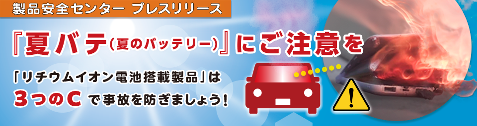 製品安全センタープレスリリース　「夏バテ（夏のバッテリー）」にご注意を　「リチウムイオン電池搭載製品」は　３つのCで事故を防ぎましょう！　
